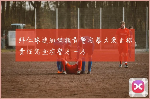 拜仁球迷组织指责警方暴力袭击称责任完全在警方一方