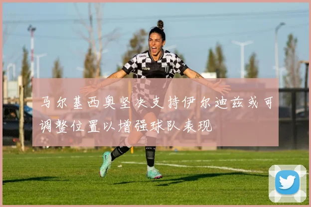 马尔基西奥坚决支持伊尔迪兹或可调整位置以增强球队表现