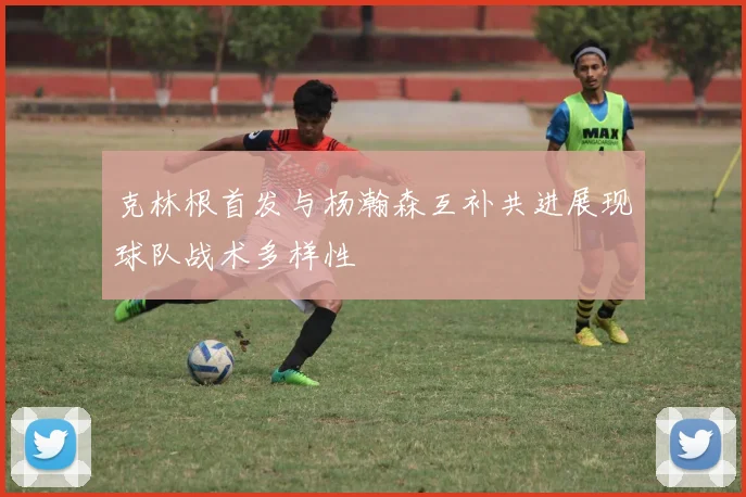 克林根首发与杨瀚森互补共进展现球队战术多样性
