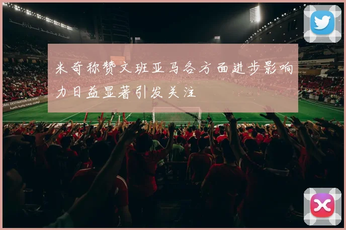 米奇称赞文班亚马各方面进步影响力日益显著引发关注