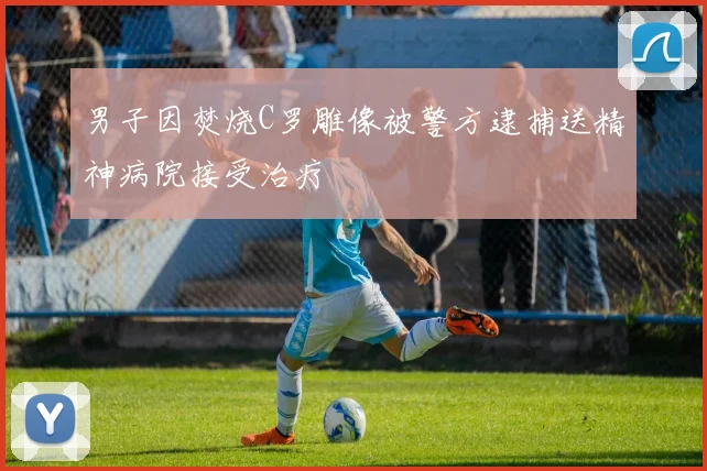 男子因焚烧C罗雕像被警方逮捕送精神病院接受治疗