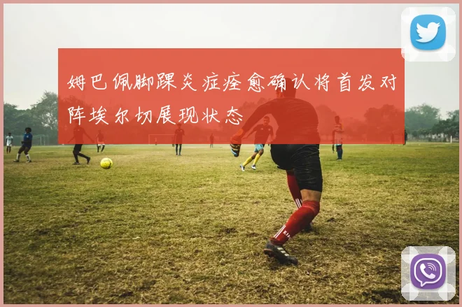 姆巴佩脚踝炎症痊愈确认将首发对阵埃尔切展现状态