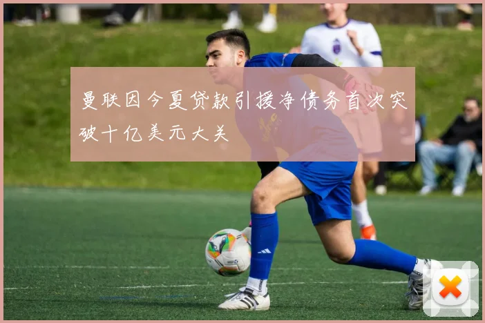 曼联因今夏贷款引援净债务首次突破十亿美元大关
