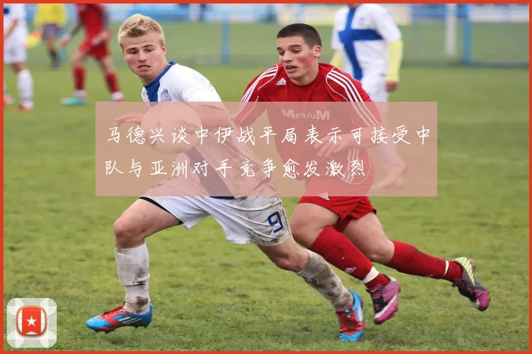 马德兴谈中伊战平局表示可接受中队与亚洲对手竞争愈发激烈