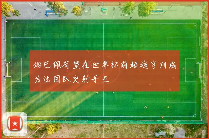 姆巴佩有望在世界杯前超越亨利成为法国队史射手王