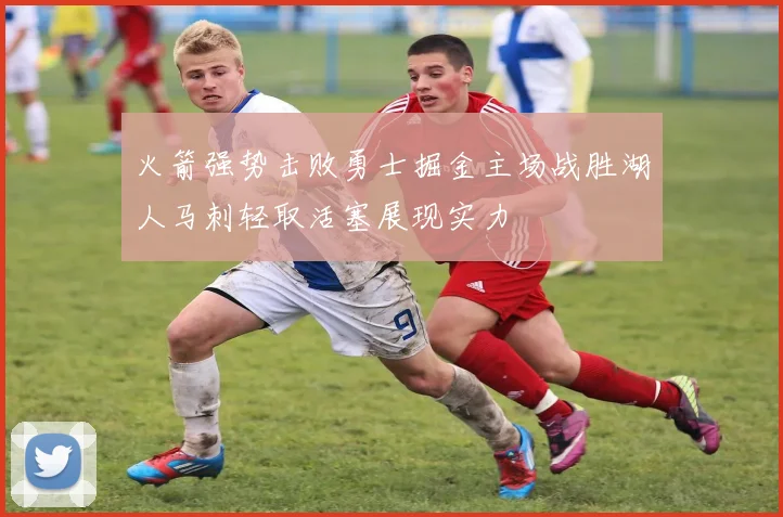 火箭强势击败勇士掘金主场战胜湖人马刺轻取活塞展现实力