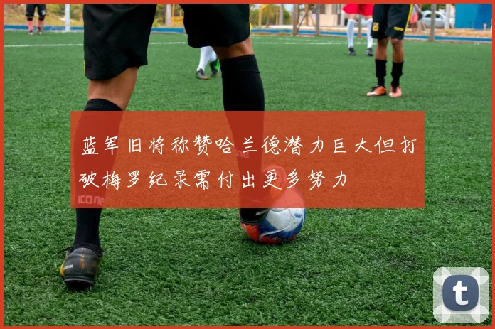 蓝军旧将称赞哈兰德潜力巨大但打破梅罗纪录需付出更多努力