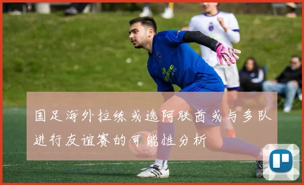 国足海外拉练或选阿联酋或与多队进行友谊赛的可能性分析