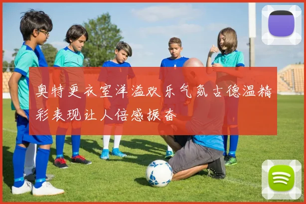 奥特更衣室洋溢欢乐气氛古德温精彩表现让人倍感振奋