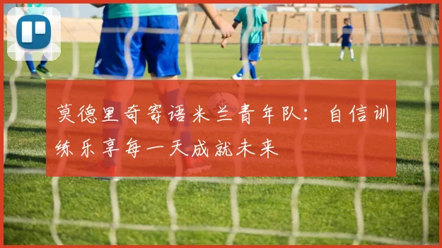莫德里奇寄语米兰青年队：自信训练乐享每一天成就未来