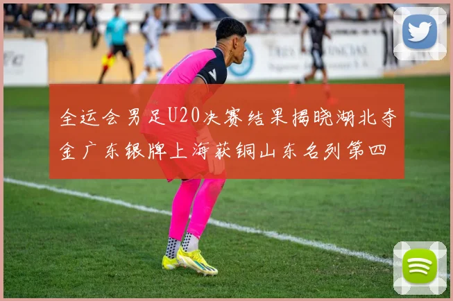 全运会男足U20决赛结果揭晓湖北夺金广东银牌上海获铜山东名列第四