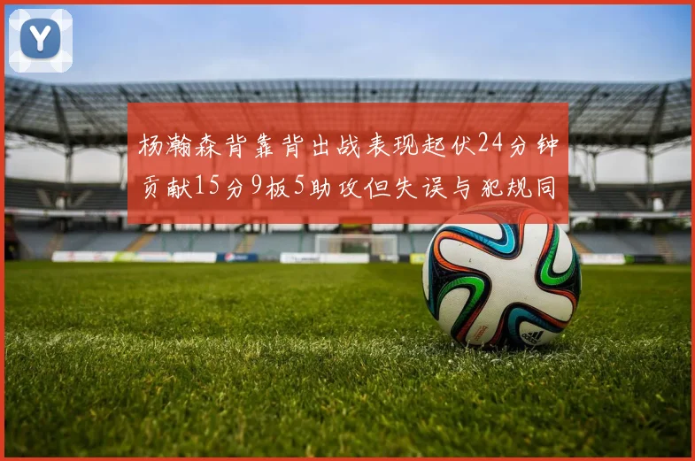 杨瀚森背靠背出战表现起伏24分钟贡献15分9板5助攻但失误与犯规同样引人关注