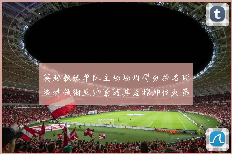 英超教练单队主场场均得分排名斯洛特领衔瓜帅紧随其后穆帅位列第五