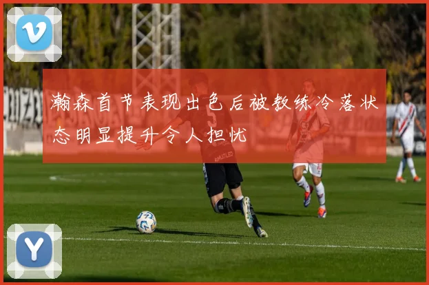 瀚森首节表现出色后被教练冷落状态明显提升令人担忧