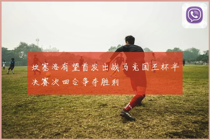 坎塞洛有望首发出战马竞国王杯半决赛次回合争夺胜利