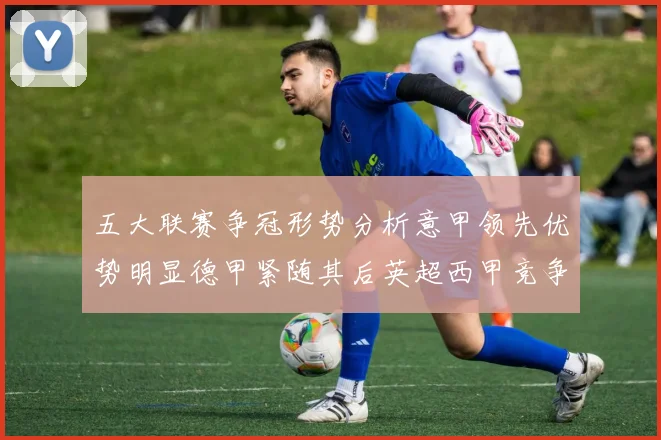 五大联赛争冠形势分析意甲领先优势明显德甲紧随其后英超西甲竞争激烈