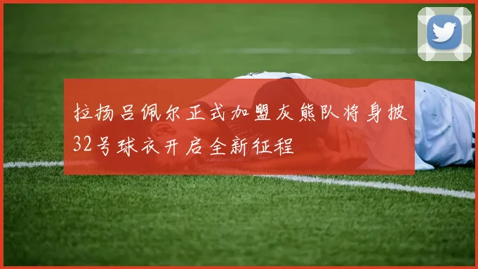 拉扬吕佩尔正式加盟灰熊队将身披32号球衣开启全新征程