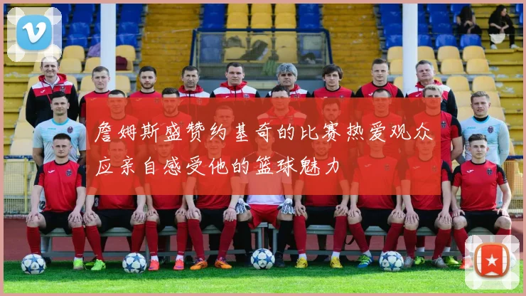 詹姆斯盛赞约基奇的比赛热爱观众应亲自感受他的篮球魅力