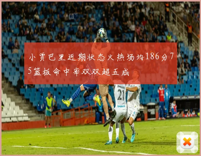 小贾巴里近期状态火热场均186分75篮板命中率双双超五成