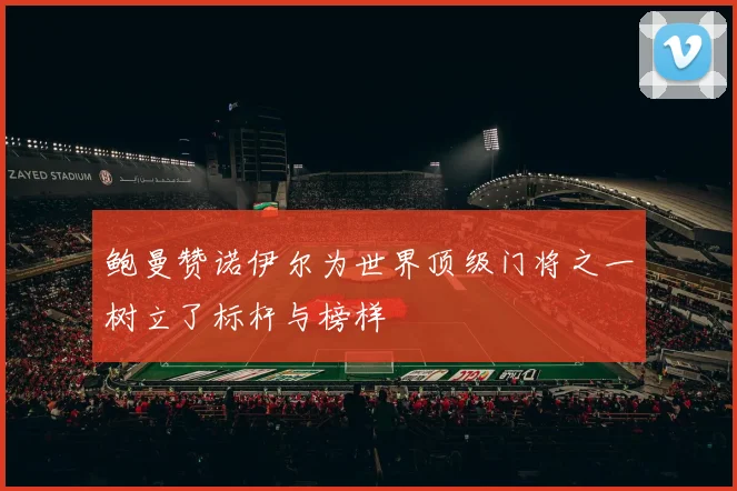 鲍曼赞诺伊尔为世界顶级门将之一树立了标杆与榜样