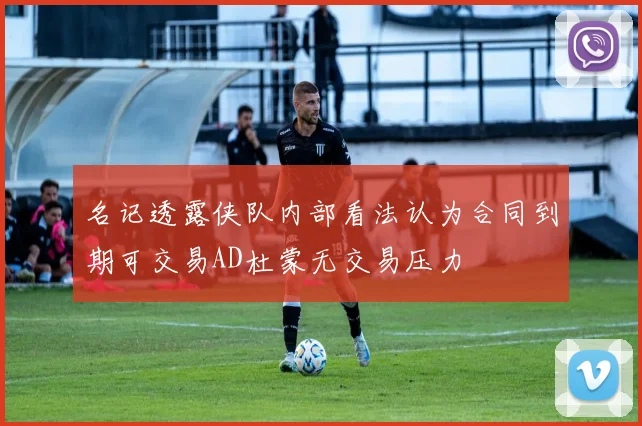 名记透露侠队内部看法认为合同到期可交易AD杜蒙无交易压力