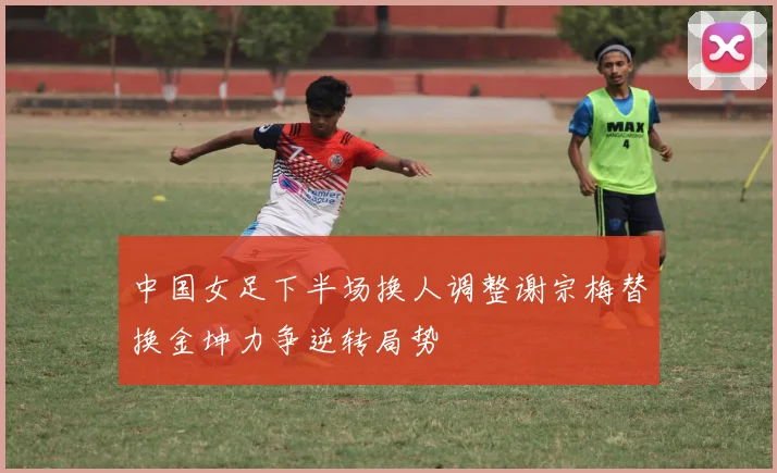 中国女足下半场换人调整谢宗梅替换金坤力争逆转局势