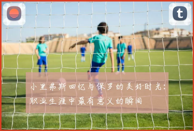 小里弗斯回忆与保罗的美好时光：职业生涯中最有意义的瞬间