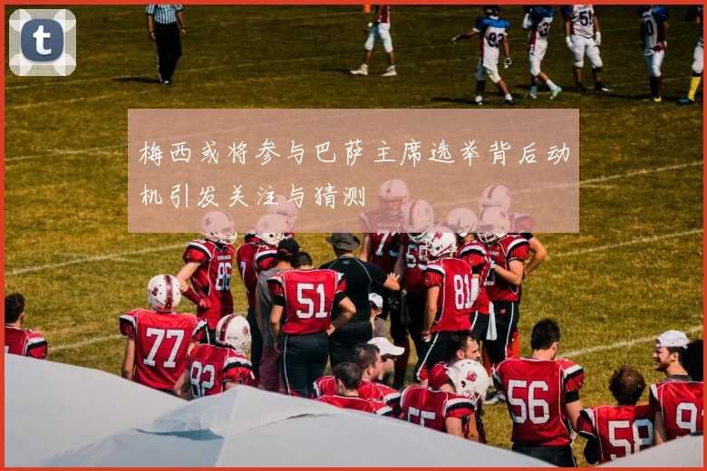 梅西或将参与巴萨主席选举背后动机引发关注与猜测