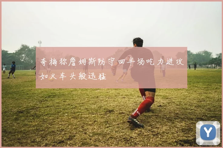 夸梅称詹姆斯防守回半场吃力进攻如火车头般迅猛