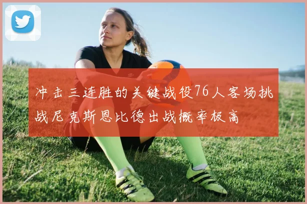 冲击三连胜的关键战役76人客场挑战尼克斯恩比德出战概率极高