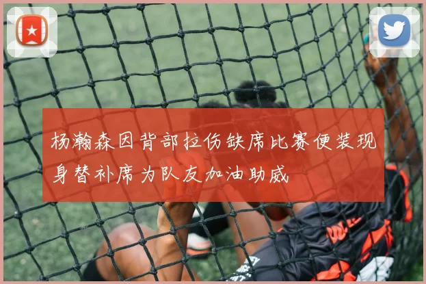 杨瀚森因背部拉伤缺席比赛便装现身替补席为队友加油助威