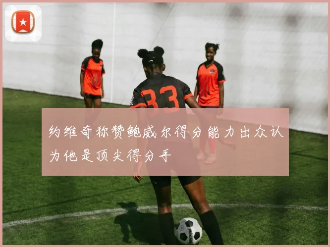 约维奇称赞鲍威尔得分能力出众认为他是顶尖得分手