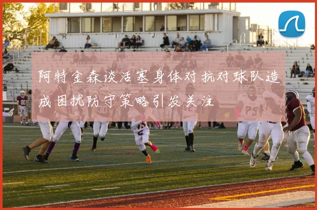 阿特金森谈活塞身体对抗对球队造成困扰防守策略引发关注