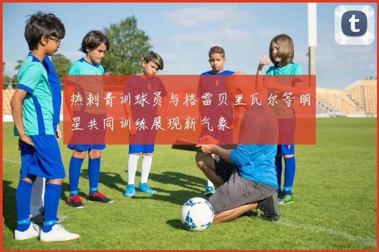 热刺青训球员与格雷贝里瓦尔等明星共同训练展现新气象