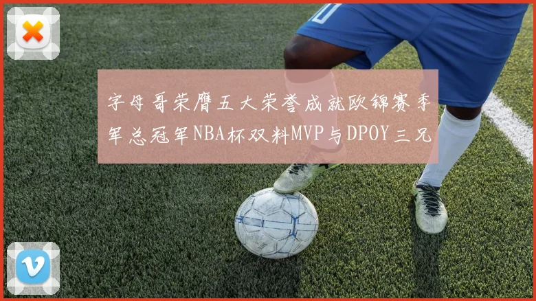 字母哥荣膺五大荣誉成就欧锦赛季军总冠军NBA杯双料MVP与DPOY三兄弟同队共创辉煌